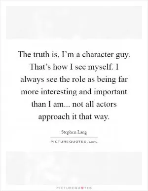 The truth is, I’m a character guy. That’s how I see myself. I always see the role as being far more interesting and important than I am... not all actors approach it that way Picture Quote #1