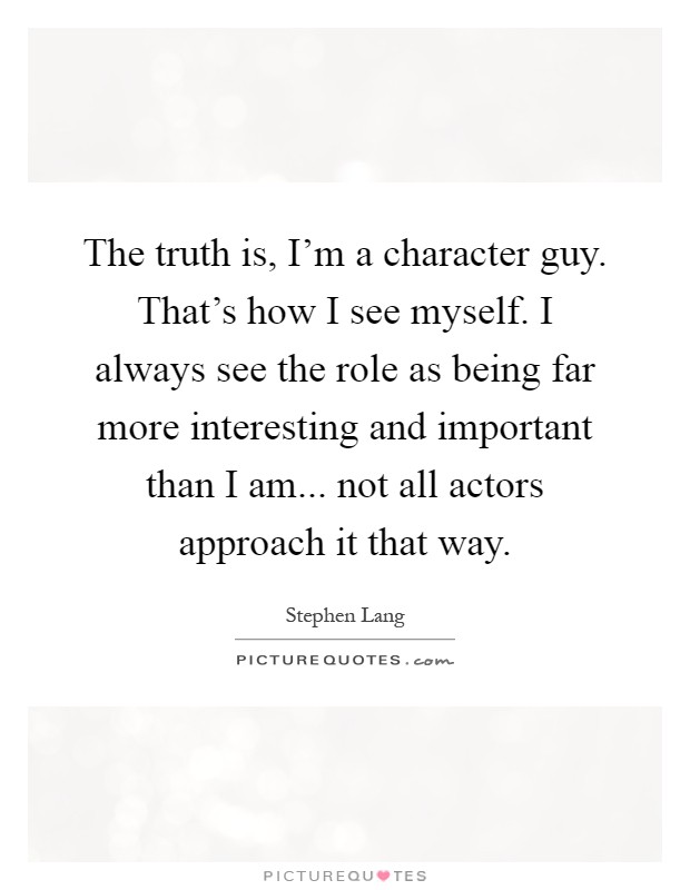 The truth is, I'm a character guy. That's how I see myself. I always see the role as being far more interesting and important than I am... not all actors approach it that way Picture Quote #1