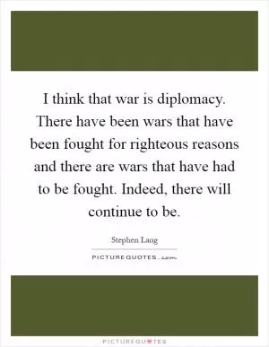 I think that war is diplomacy. There have been wars that have been fought for righteous reasons and there are wars that have had to be fought. Indeed, there will continue to be Picture Quote #1