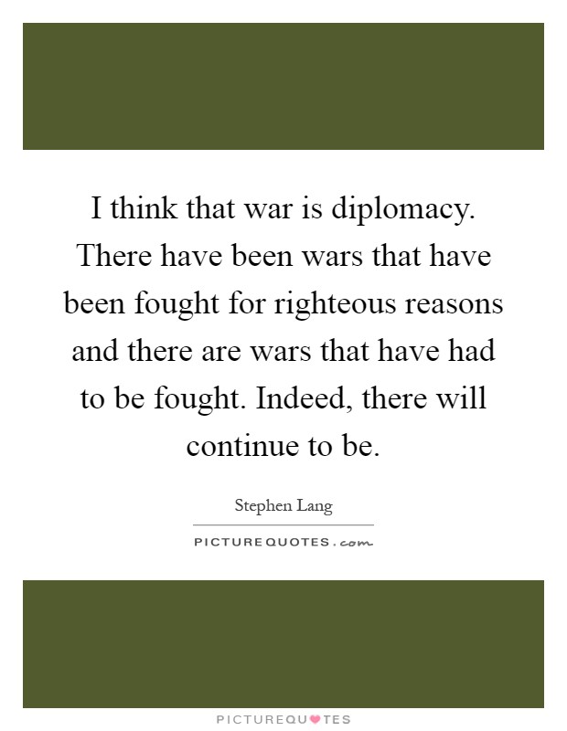 I think that war is diplomacy. There have been wars that have been fought for righteous reasons and there are wars that have had to be fought. Indeed, there will continue to be Picture Quote #1