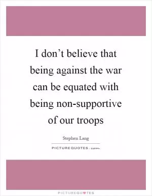 I don’t believe that being against the war can be equated with being non-supportive of our troops Picture Quote #1
