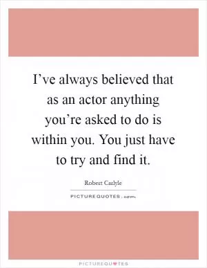 I’ve always believed that as an actor anything you’re asked to do is within you. You just have to try and find it Picture Quote #1