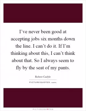 I’ve never been good at accepting jobs six months down the line. I can’t do it. If I’m thinking about this, I can’t think about that. So I always seem to fly by the seat of my pants Picture Quote #1