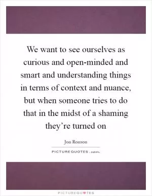 We want to see ourselves as curious and open-minded and smart and understanding things in terms of context and nuance, but when someone tries to do that in the midst of a shaming they’re turned on Picture Quote #1