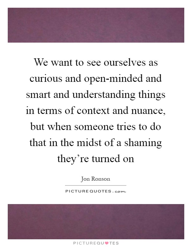We want to see ourselves as curious and open-minded and smart and understanding things in terms of context and nuance, but when someone tries to do that in the midst of a shaming they're turned on Picture Quote #1