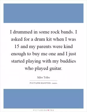 I drummed in some rock bands. I asked for a drum kit when I was 15 and my parents were kind enough to buy me one and I just started playing with my buddies who played guitar Picture Quote #1