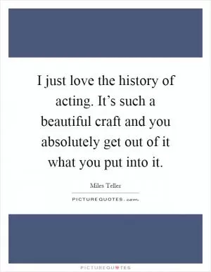 I just love the history of acting. It’s such a beautiful craft and you absolutely get out of it what you put into it Picture Quote #1