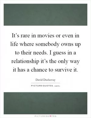 It’s rare in movies or even in life where somebody owns up to their needs. I guess in a relationship it’s the only way it has a chance to survive it Picture Quote #1