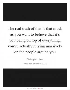 The real truth of that is that much as you want to believe that it’s you being on top of everything, you’re actually relying massively on the people around you Picture Quote #1