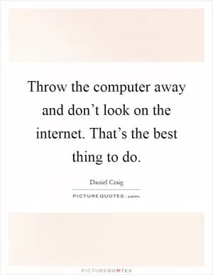 Throw the computer away and don’t look on the internet. That’s the best thing to do Picture Quote #1