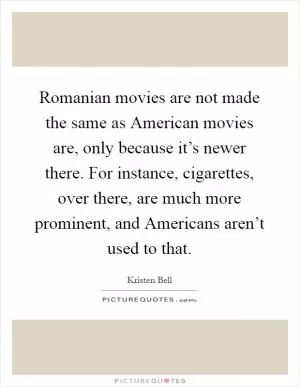 Romanian movies are not made the same as American movies are, only because it’s newer there. For instance, cigarettes, over there, are much more prominent, and Americans aren’t used to that Picture Quote #1