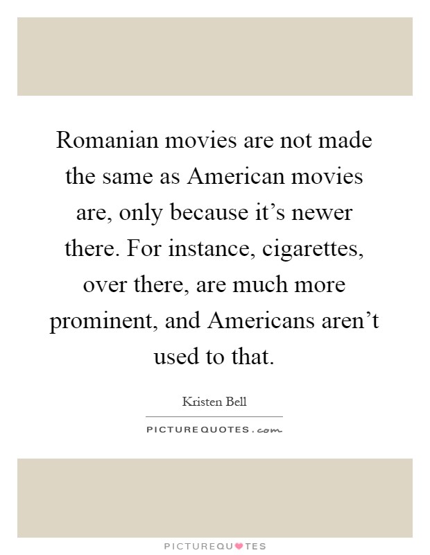 Romanian movies are not made the same as American movies are, only because it's newer there. For instance, cigarettes, over there, are much more prominent, and Americans aren't used to that Picture Quote #1