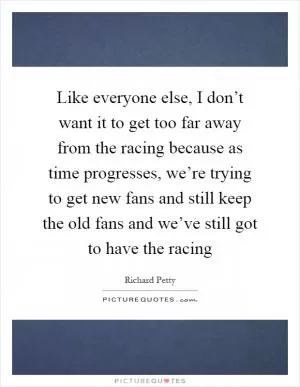 Like everyone else, I don’t want it to get too far away from the racing because as time progresses, we’re trying to get new fans and still keep the old fans and we’ve still got to have the racing Picture Quote #1