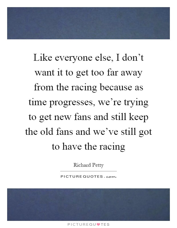 Like everyone else, I don't want it to get too far away from the racing because as time progresses, we're trying to get new fans and still keep the old fans and we've still got to have the racing Picture Quote #1