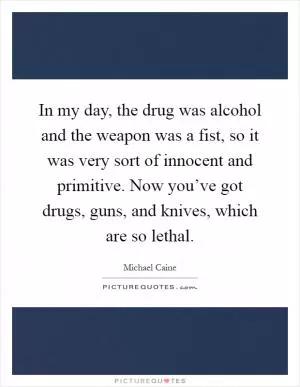 In my day, the drug was alcohol and the weapon was a fist, so it was very sort of innocent and primitive. Now you’ve got drugs, guns, and knives, which are so lethal Picture Quote #1