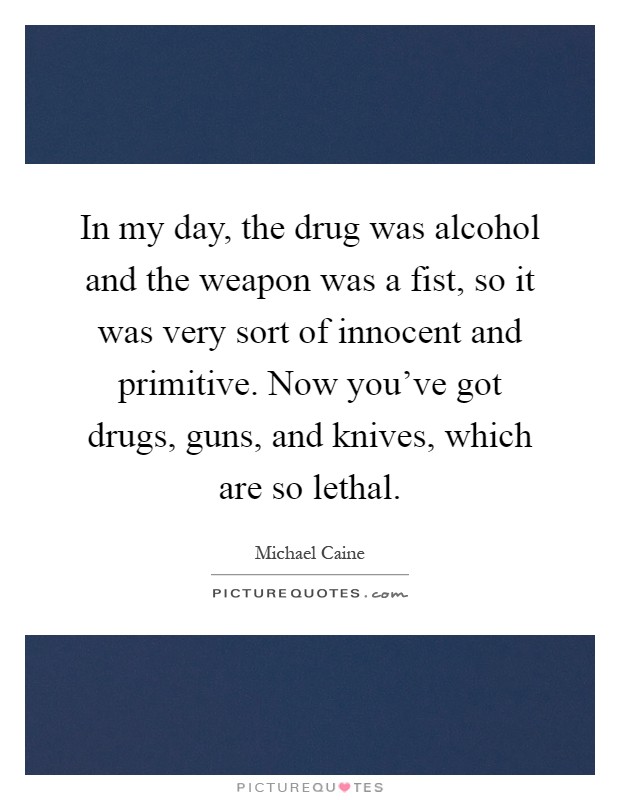 In my day, the drug was alcohol and the weapon was a fist, so it was very sort of innocent and primitive. Now you've got drugs, guns, and knives, which are so lethal Picture Quote #1