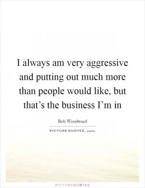 I always am very aggressive and putting out much more than people would like, but that’s the business I’m in Picture Quote #1
