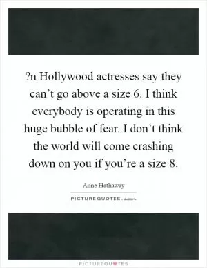 ?n Hollywood actresses say they can’t go above a size 6. I think everybody is operating in this huge bubble of fear. I don’t think the world will come crashing down on you if you’re a size 8 Picture Quote #1