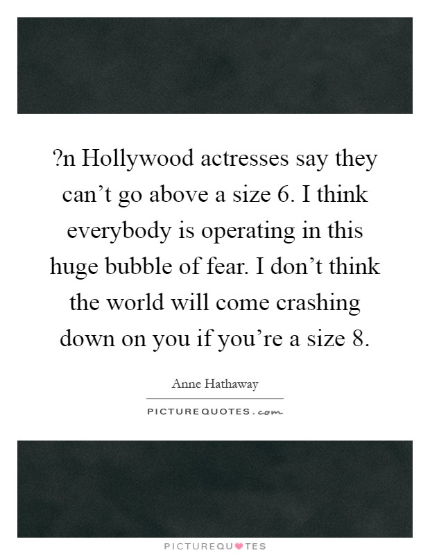 ?n Hollywood actresses say they can't go above a size 6. I think everybody is operating in this huge bubble of fear. I don't think the world will come crashing down on you if you're a size 8 Picture Quote #1