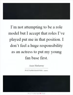 I’m not attempting to be a role model but I accept that roles I’ve played put me in that position. I don’t feel a huge responsibility as an actress to put my young fan base first Picture Quote #1