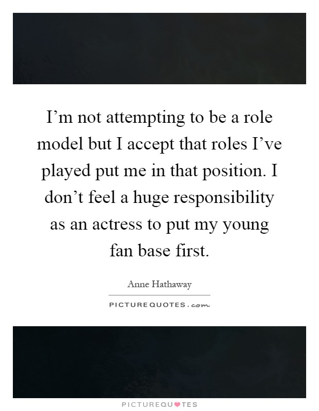 I'm not attempting to be a role model but I accept that roles I've played put me in that position. I don't feel a huge responsibility as an actress to put my young fan base first Picture Quote #1