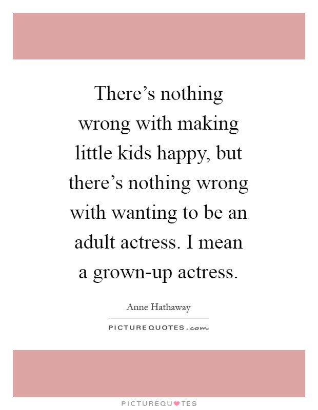 There's nothing wrong with making little kids happy, but there's nothing wrong with wanting to be an adult actress. I mean a grown-up actress Picture Quote #1