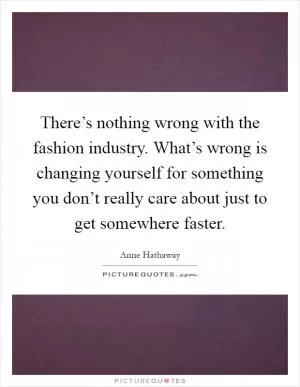 There’s nothing wrong with the fashion industry. What’s wrong is changing yourself for something you don’t really care about just to get somewhere faster Picture Quote #1