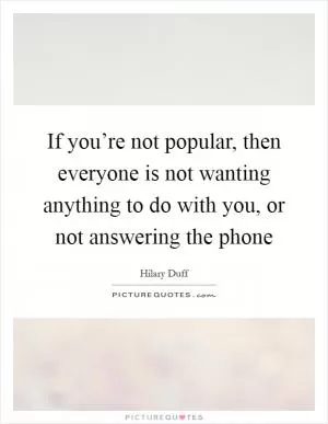 If you’re not popular, then everyone is not wanting anything to do with you, or not answering the phone Picture Quote #1