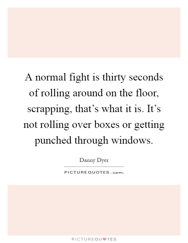 A normal fight is thirty seconds of rolling around on the floor, scrapping, that's what it is. It's not rolling over boxes or getting punched through windows Picture Quote #1