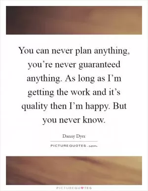 You can never plan anything, you’re never guaranteed anything. As long as I’m getting the work and it’s quality then I’m happy. But you never know Picture Quote #1