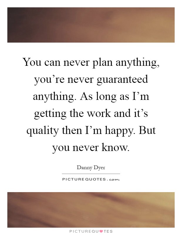 You can never plan anything, you're never guaranteed anything. As long as I'm getting the work and it's quality then I'm happy. But you never know Picture Quote #1