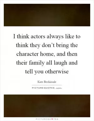 I think actors always like to think they don’t bring the character home, and then their family all laugh and tell you otherwise Picture Quote #1