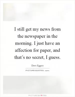 I still get my news from the newspaper in the morning. I just have an affection for paper, and that’s no secret, I guess Picture Quote #1