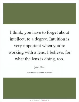 I think, you have to forget about intellect, to a degree. Intuition is very important when you’re working with a lens, I believe, for what the lens is doing, too Picture Quote #1