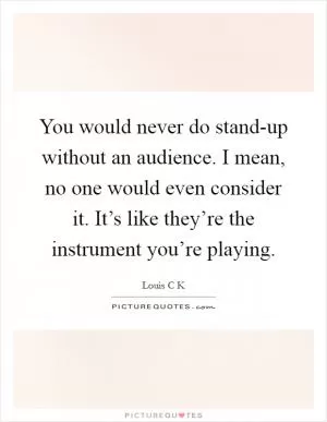 You would never do stand-up without an audience. I mean, no one would even consider it. It’s like they’re the instrument you’re playing Picture Quote #1