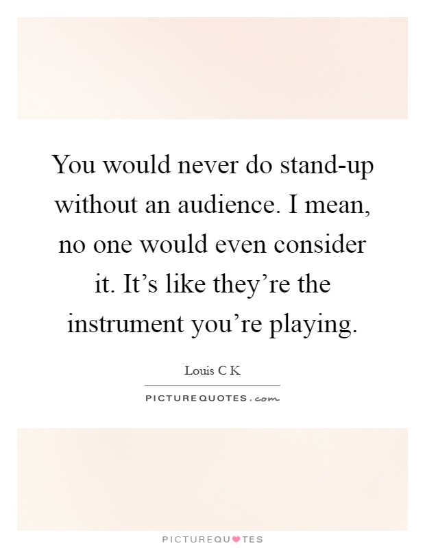 You would never do stand-up without an audience. I mean, no one would even consider it. It's like they're the instrument you're playing Picture Quote #1