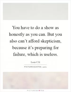 You have to do a show as honestly as you can. But you also can’t afford skepticism, because it’s preparing for failure, which is useless Picture Quote #1