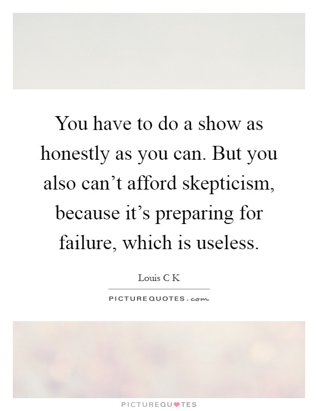 You have to do a show as honestly as you can. But you also can't afford skepticism, because it's preparing for failure, which is useless Picture Quote #1