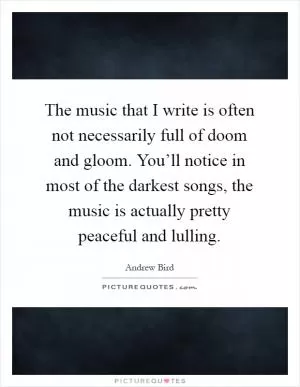 The music that I write is often not necessarily full of doom and gloom. You’ll notice in most of the darkest songs, the music is actually pretty peaceful and lulling Picture Quote #1