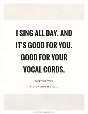 I sing all day. And it’s good for you. Good for your vocal cords Picture Quote #1