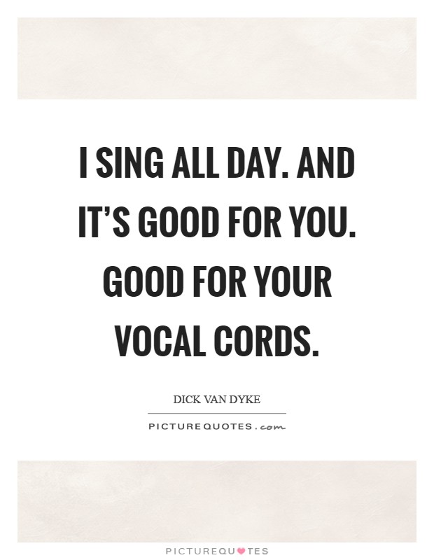I sing all day. And it's good for you. Good for your vocal cords Picture Quote #1