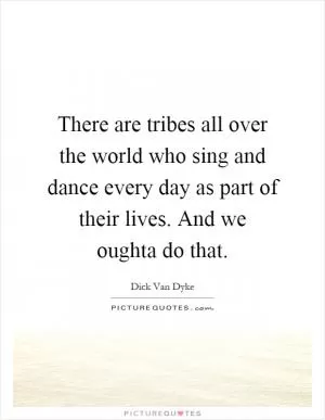 There are tribes all over the world who sing and dance every day as part of their lives. And we oughta do that Picture Quote #1