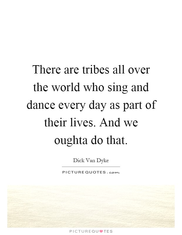 There are tribes all over the world who sing and dance every day as part of their lives. And we oughta do that Picture Quote #1