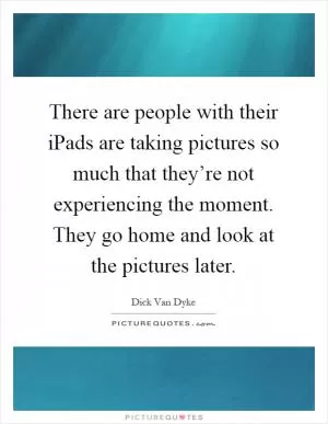 There are people with their iPads are taking pictures so much that they’re not experiencing the moment. They go home and look at the pictures later Picture Quote #1