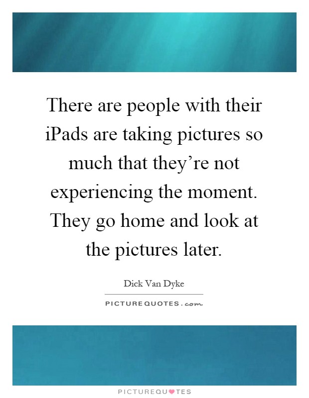 There are people with their iPads are taking pictures so much that they're not experiencing the moment. They go home and look at the pictures later Picture Quote #1
