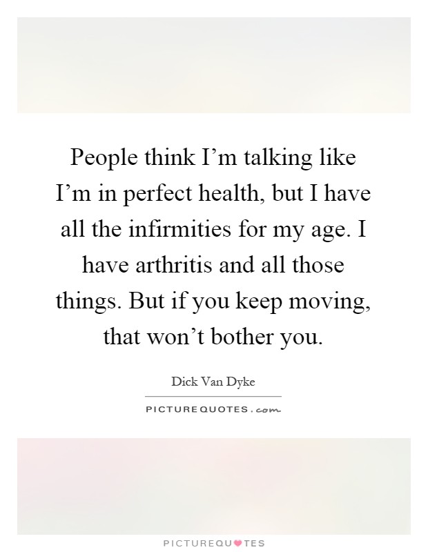 People think I'm talking like I'm in perfect health, but I have all the infirmities for my age. I have arthritis and all those things. But if you keep moving, that won't bother you Picture Quote #1