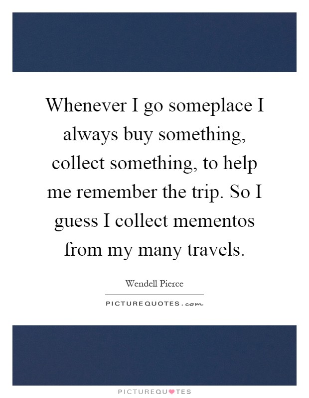 Whenever I go someplace I always buy something, collect something, to help me remember the trip. So I guess I collect mementos from my many travels Picture Quote #1