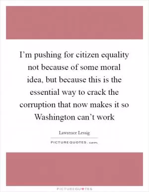 I’m pushing for citizen equality not because of some moral idea, but because this is the essential way to crack the corruption that now makes it so Washington can’t work Picture Quote #1