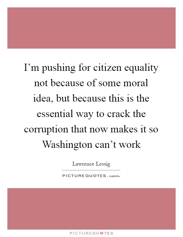 I'm pushing for citizen equality not because of some moral idea, but because this is the essential way to crack the corruption that now makes it so Washington can't work Picture Quote #1