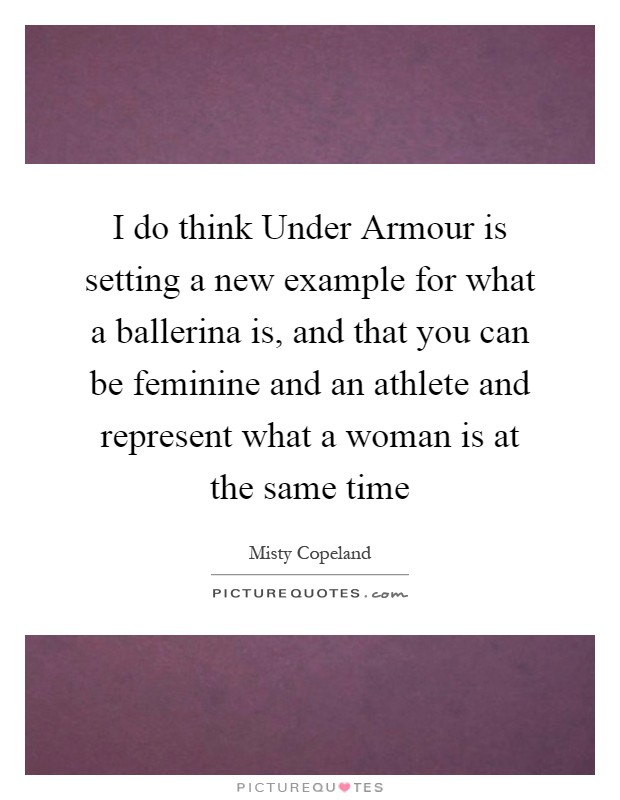 I do think Under Armour is setting a new example for what a ballerina is, and that you can be feminine and an athlete and represent what a woman is at the same time Picture Quote #1